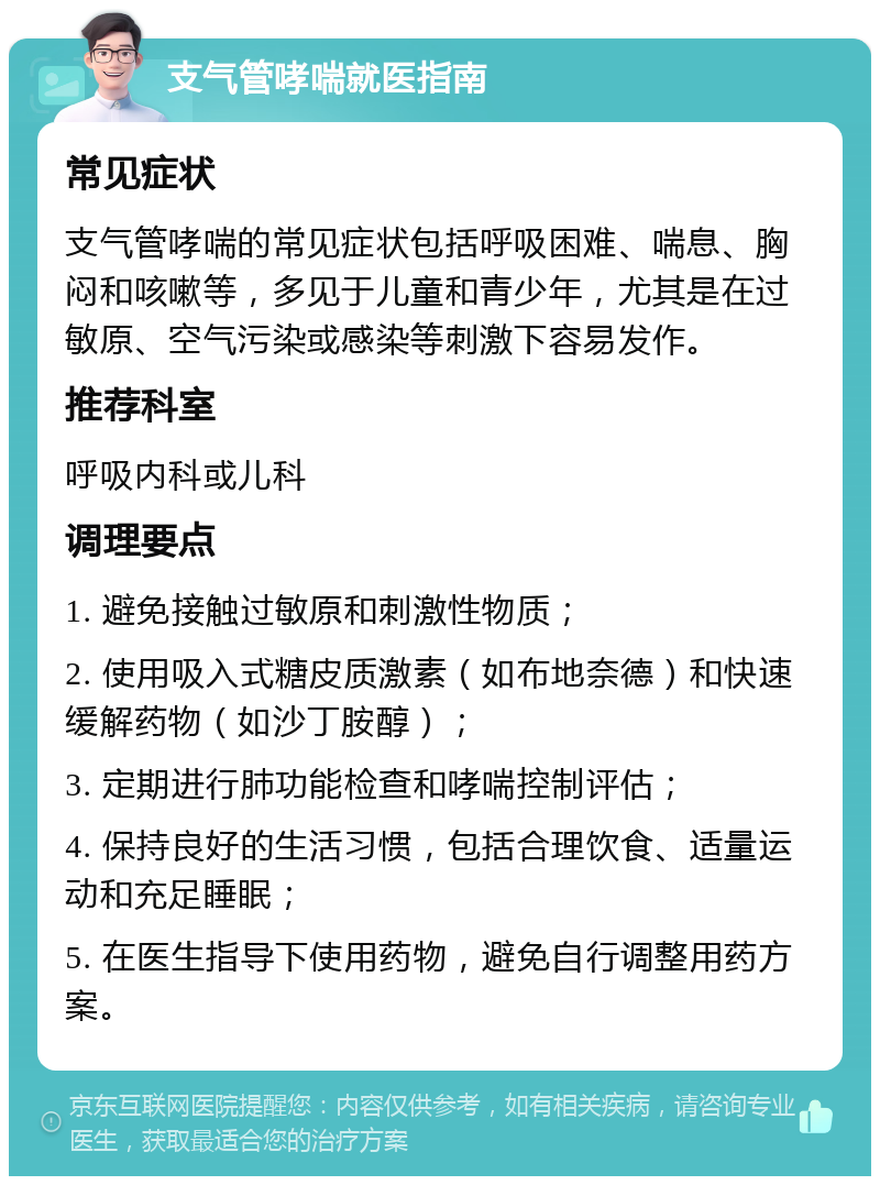 支气管哮喘就医指南 常见症状 支气管哮喘的常见症状包括呼吸困难、喘息、胸闷和咳嗽等，多见于儿童和青少年，尤其是在过敏原、空气污染或感染等刺激下容易发作。 推荐科室 呼吸内科或儿科 调理要点 1. 避免接触过敏原和刺激性物质； 2. 使用吸入式糖皮质激素（如布地奈德）和快速缓解药物（如沙丁胺醇）； 3. 定期进行肺功能检查和哮喘控制评估； 4. 保持良好的生活习惯，包括合理饮食、适量运动和充足睡眠； 5. 在医生指导下使用药物，避免自行调整用药方案。