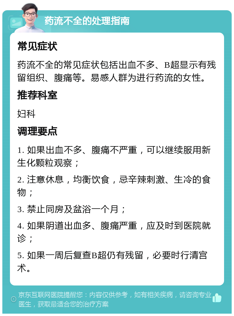 药流不全的处理指南 常见症状 药流不全的常见症状包括出血不多、B超显示有残留组织、腹痛等。易感人群为进行药流的女性。 推荐科室 妇科 调理要点 1. 如果出血不多、腹痛不严重，可以继续服用新生化颗粒观察； 2. 注意休息，均衡饮食，忌辛辣刺激、生冷的食物； 3. 禁止同房及盆浴一个月； 4. 如果阴道出血多、腹痛严重，应及时到医院就诊； 5. 如果一周后复查B超仍有残留，必要时行清宫术。