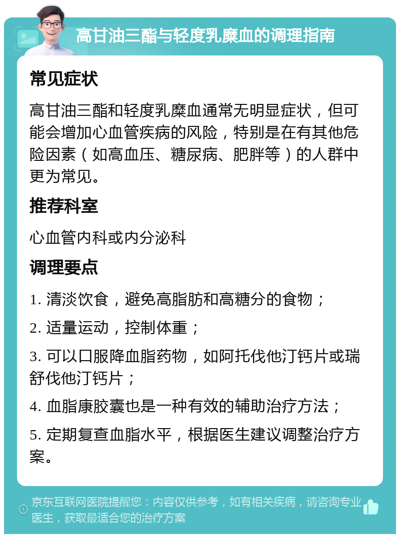 高甘油三酯与轻度乳糜血的调理指南 常见症状 高甘油三酯和轻度乳糜血通常无明显症状，但可能会增加心血管疾病的风险，特别是在有其他危险因素（如高血压、糖尿病、肥胖等）的人群中更为常见。 推荐科室 心血管内科或内分泌科 调理要点 1. 清淡饮食，避免高脂肪和高糖分的食物； 2. 适量运动，控制体重； 3. 可以口服降血脂药物，如阿托伐他汀钙片或瑞舒伐他汀钙片； 4. 血脂康胶囊也是一种有效的辅助治疗方法； 5. 定期复查血脂水平，根据医生建议调整治疗方案。