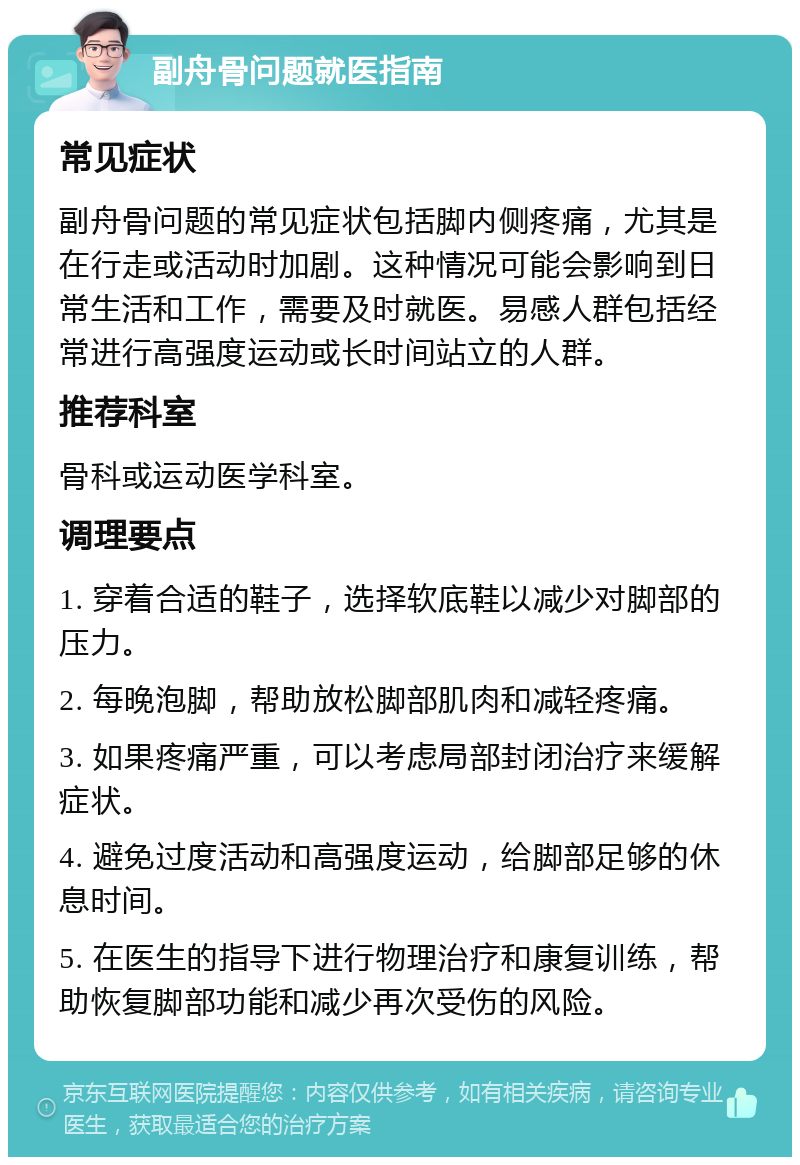 副舟骨问题就医指南 常见症状 副舟骨问题的常见症状包括脚内侧疼痛，尤其是在行走或活动时加剧。这种情况可能会影响到日常生活和工作，需要及时就医。易感人群包括经常进行高强度运动或长时间站立的人群。 推荐科室 骨科或运动医学科室。 调理要点 1. 穿着合适的鞋子，选择软底鞋以减少对脚部的压力。 2. 每晚泡脚，帮助放松脚部肌肉和减轻疼痛。 3. 如果疼痛严重，可以考虑局部封闭治疗来缓解症状。 4. 避免过度活动和高强度运动，给脚部足够的休息时间。 5. 在医生的指导下进行物理治疗和康复训练，帮助恢复脚部功能和减少再次受伤的风险。