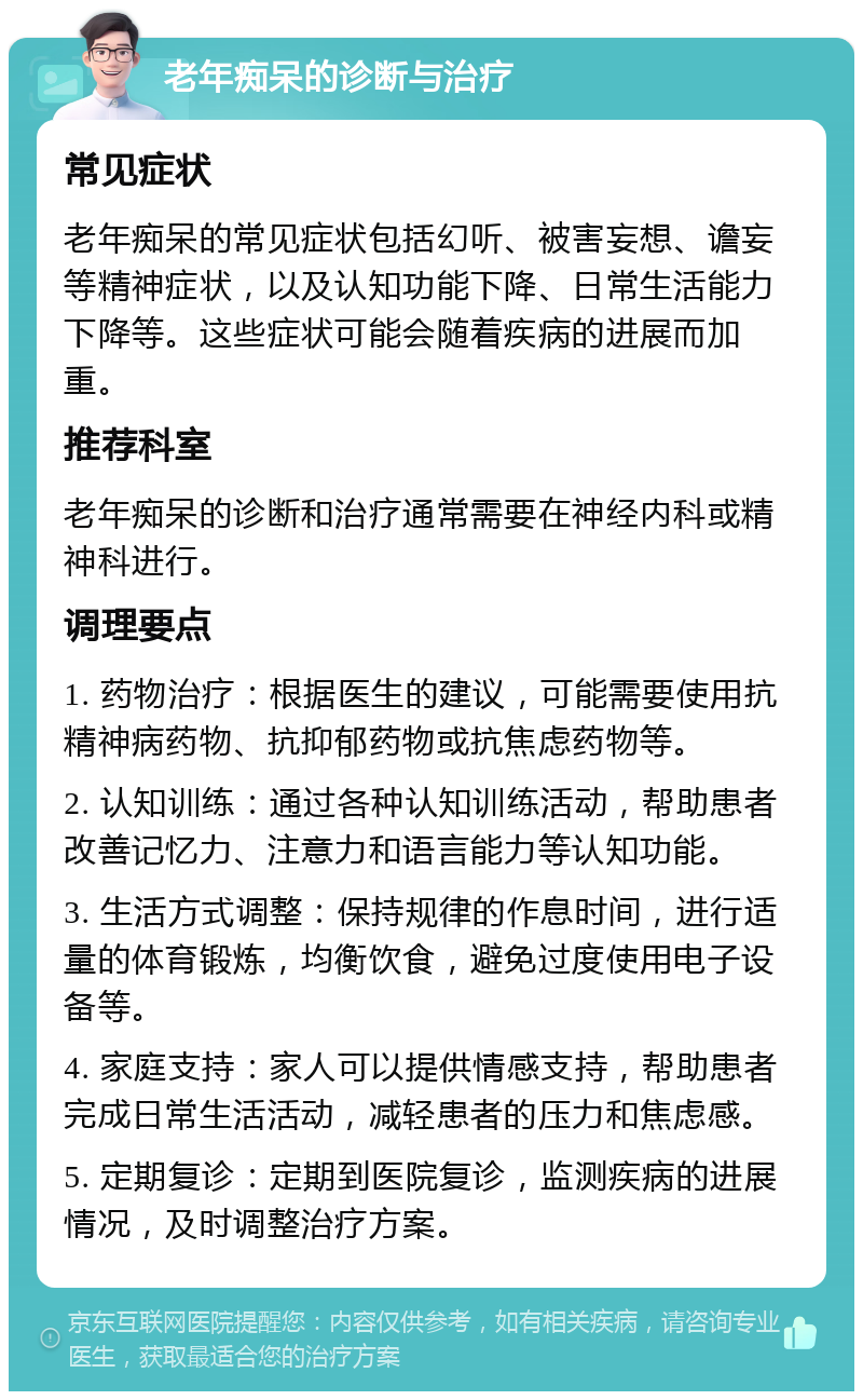 老年痴呆的诊断与治疗 常见症状 老年痴呆的常见症状包括幻听、被害妄想、谵妄等精神症状，以及认知功能下降、日常生活能力下降等。这些症状可能会随着疾病的进展而加重。 推荐科室 老年痴呆的诊断和治疗通常需要在神经内科或精神科进行。 调理要点 1. 药物治疗：根据医生的建议，可能需要使用抗精神病药物、抗抑郁药物或抗焦虑药物等。 2. 认知训练：通过各种认知训练活动，帮助患者改善记忆力、注意力和语言能力等认知功能。 3. 生活方式调整：保持规律的作息时间，进行适量的体育锻炼，均衡饮食，避免过度使用电子设备等。 4. 家庭支持：家人可以提供情感支持，帮助患者完成日常生活活动，减轻患者的压力和焦虑感。 5. 定期复诊：定期到医院复诊，监测疾病的进展情况，及时调整治疗方案。