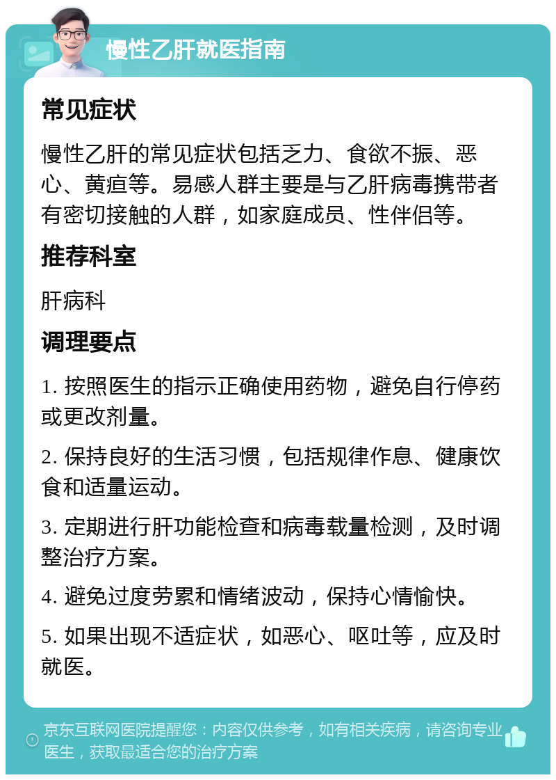 慢性乙肝就医指南 常见症状 慢性乙肝的常见症状包括乏力、食欲不振、恶心、黄疸等。易感人群主要是与乙肝病毒携带者有密切接触的人群，如家庭成员、性伴侣等。 推荐科室 肝病科 调理要点 1. 按照医生的指示正确使用药物，避免自行停药或更改剂量。 2. 保持良好的生活习惯，包括规律作息、健康饮食和适量运动。 3. 定期进行肝功能检查和病毒载量检测，及时调整治疗方案。 4. 避免过度劳累和情绪波动，保持心情愉快。 5. 如果出现不适症状，如恶心、呕吐等，应及时就医。