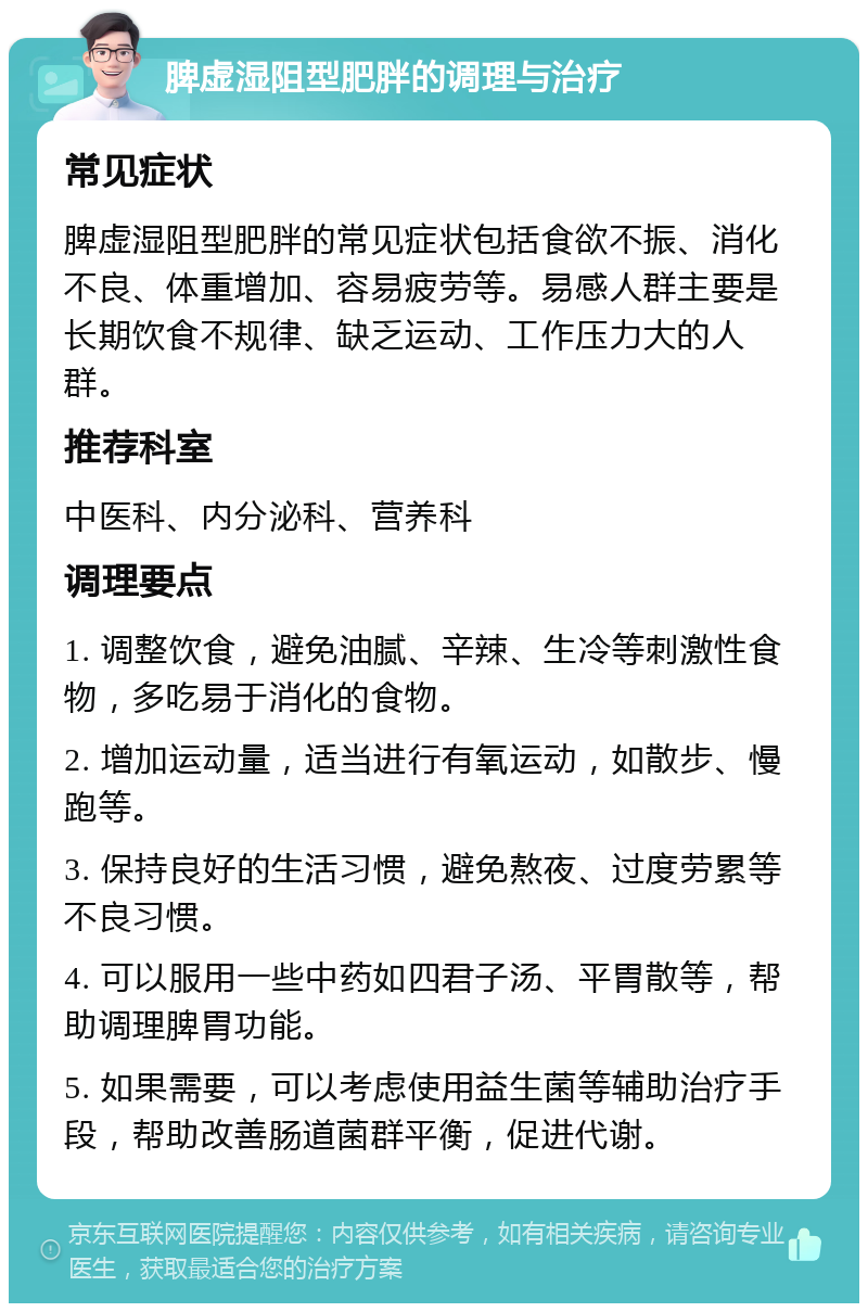 脾虚湿阻型肥胖的调理与治疗 常见症状 脾虚湿阻型肥胖的常见症状包括食欲不振、消化不良、体重增加、容易疲劳等。易感人群主要是长期饮食不规律、缺乏运动、工作压力大的人群。 推荐科室 中医科、内分泌科、营养科 调理要点 1. 调整饮食，避免油腻、辛辣、生冷等刺激性食物，多吃易于消化的食物。 2. 增加运动量，适当进行有氧运动，如散步、慢跑等。 3. 保持良好的生活习惯，避免熬夜、过度劳累等不良习惯。 4. 可以服用一些中药如四君子汤、平胃散等，帮助调理脾胃功能。 5. 如果需要，可以考虑使用益生菌等辅助治疗手段，帮助改善肠道菌群平衡，促进代谢。