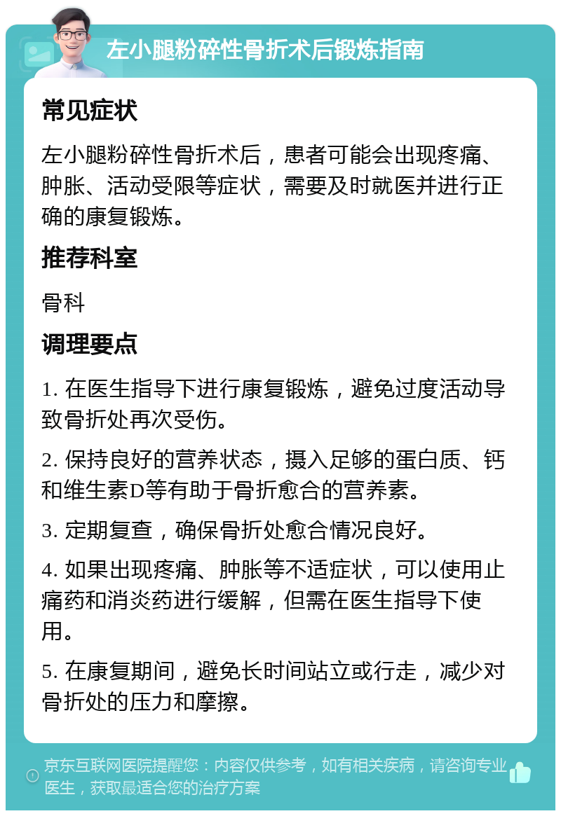 左小腿粉碎性骨折术后锻炼指南 常见症状 左小腿粉碎性骨折术后，患者可能会出现疼痛、肿胀、活动受限等症状，需要及时就医并进行正确的康复锻炼。 推荐科室 骨科 调理要点 1. 在医生指导下进行康复锻炼，避免过度活动导致骨折处再次受伤。 2. 保持良好的营养状态，摄入足够的蛋白质、钙和维生素D等有助于骨折愈合的营养素。 3. 定期复查，确保骨折处愈合情况良好。 4. 如果出现疼痛、肿胀等不适症状，可以使用止痛药和消炎药进行缓解，但需在医生指导下使用。 5. 在康复期间，避免长时间站立或行走，减少对骨折处的压力和摩擦。