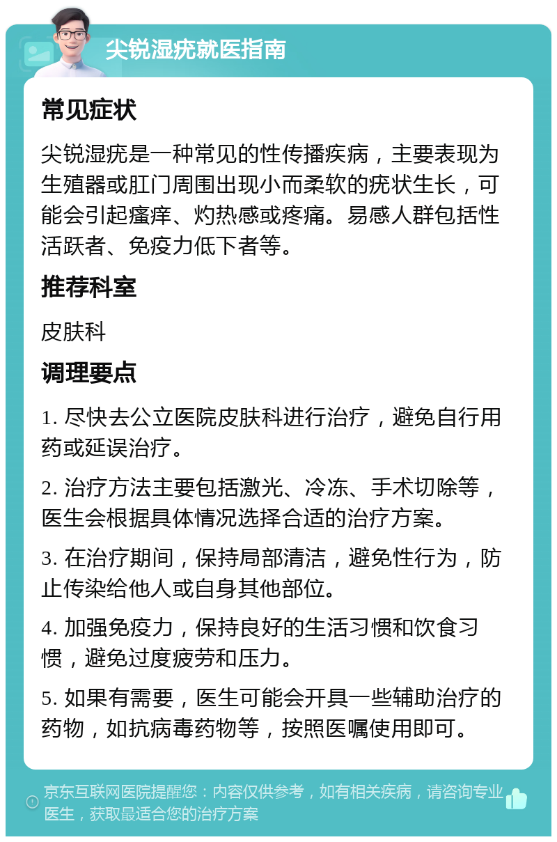 尖锐湿疣就医指南 常见症状 尖锐湿疣是一种常见的性传播疾病，主要表现为生殖器或肛门周围出现小而柔软的疣状生长，可能会引起瘙痒、灼热感或疼痛。易感人群包括性活跃者、免疫力低下者等。 推荐科室 皮肤科 调理要点 1. 尽快去公立医院皮肤科进行治疗，避免自行用药或延误治疗。 2. 治疗方法主要包括激光、冷冻、手术切除等，医生会根据具体情况选择合适的治疗方案。 3. 在治疗期间，保持局部清洁，避免性行为，防止传染给他人或自身其他部位。 4. 加强免疫力，保持良好的生活习惯和饮食习惯，避免过度疲劳和压力。 5. 如果有需要，医生可能会开具一些辅助治疗的药物，如抗病毒药物等，按照医嘱使用即可。