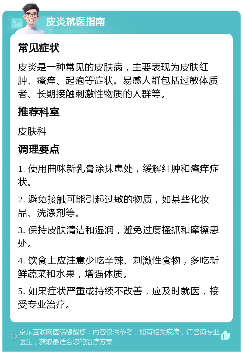 皮炎就医指南 常见症状 皮炎是一种常见的皮肤病，主要表现为皮肤红肿、瘙痒、起疱等症状。易感人群包括过敏体质者、长期接触刺激性物质的人群等。 推荐科室 皮肤科 调理要点 1. 使用曲咪新乳膏涂抹患处，缓解红肿和瘙痒症状。 2. 避免接触可能引起过敏的物质，如某些化妆品、洗涤剂等。 3. 保持皮肤清洁和湿润，避免过度搔抓和摩擦患处。 4. 饮食上应注意少吃辛辣、刺激性食物，多吃新鲜蔬菜和水果，增强体质。 5. 如果症状严重或持续不改善，应及时就医，接受专业治疗。