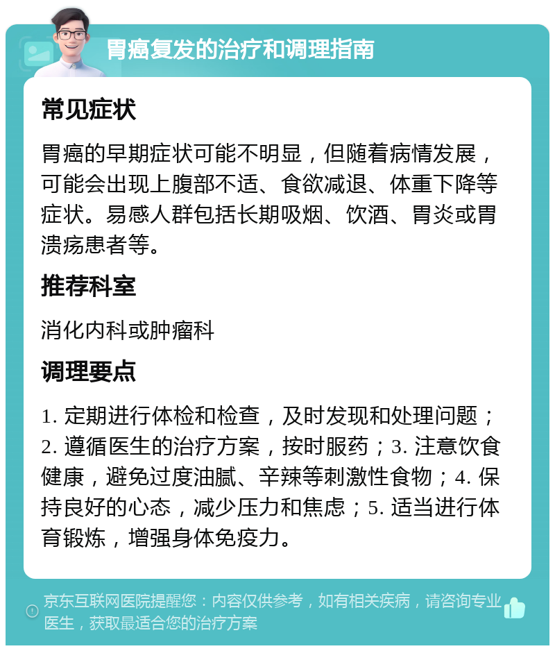 胃癌复发的治疗和调理指南 常见症状 胃癌的早期症状可能不明显，但随着病情发展，可能会出现上腹部不适、食欲减退、体重下降等症状。易感人群包括长期吸烟、饮酒、胃炎或胃溃疡患者等。 推荐科室 消化内科或肿瘤科 调理要点 1. 定期进行体检和检查，及时发现和处理问题；2. 遵循医生的治疗方案，按时服药；3. 注意饮食健康，避免过度油腻、辛辣等刺激性食物；4. 保持良好的心态，减少压力和焦虑；5. 适当进行体育锻炼，增强身体免疫力。