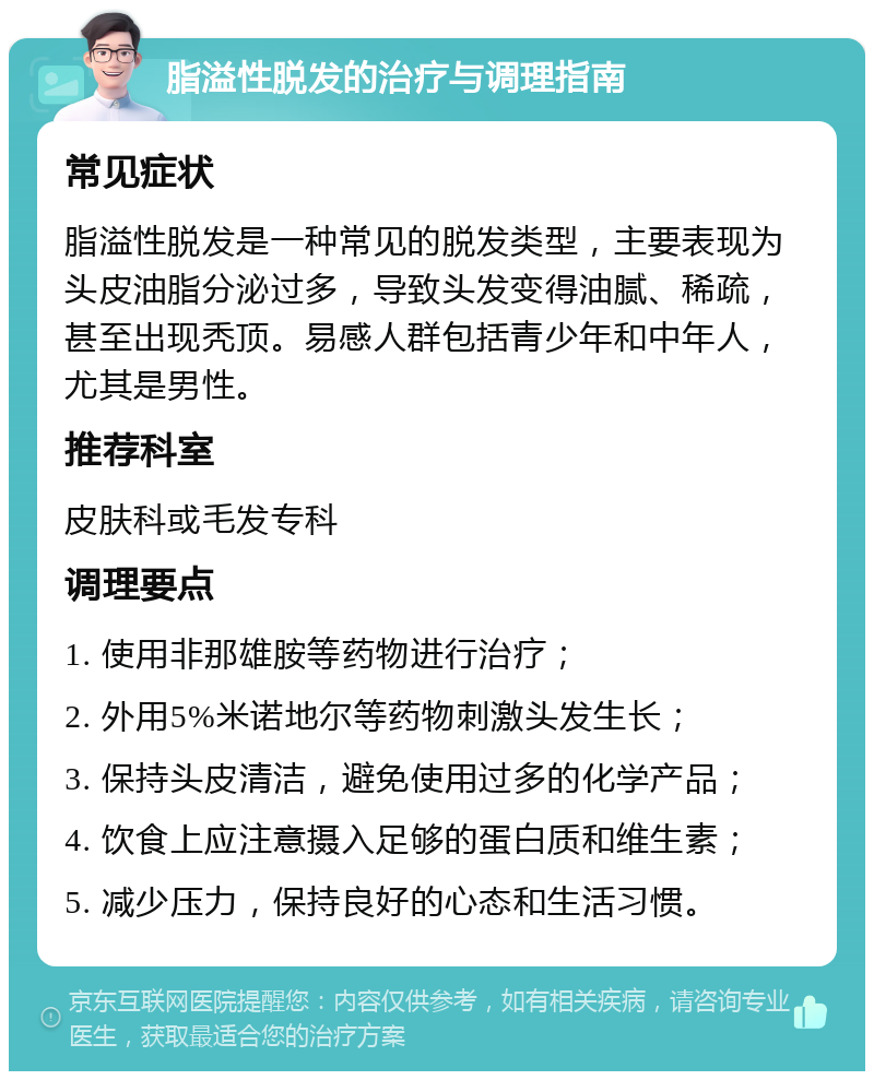 脂溢性脱发的治疗与调理指南 常见症状 脂溢性脱发是一种常见的脱发类型，主要表现为头皮油脂分泌过多，导致头发变得油腻、稀疏，甚至出现秃顶。易感人群包括青少年和中年人，尤其是男性。 推荐科室 皮肤科或毛发专科 调理要点 1. 使用非那雄胺等药物进行治疗； 2. 外用5%米诺地尔等药物刺激头发生长； 3. 保持头皮清洁，避免使用过多的化学产品； 4. 饮食上应注意摄入足够的蛋白质和维生素； 5. 减少压力，保持良好的心态和生活习惯。