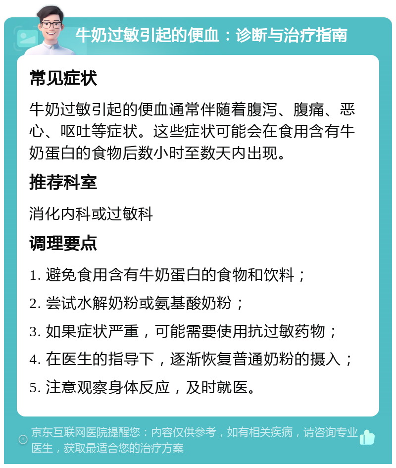 牛奶过敏引起的便血：诊断与治疗指南 常见症状 牛奶过敏引起的便血通常伴随着腹泻、腹痛、恶心、呕吐等症状。这些症状可能会在食用含有牛奶蛋白的食物后数小时至数天内出现。 推荐科室 消化内科或过敏科 调理要点 1. 避免食用含有牛奶蛋白的食物和饮料； 2. 尝试水解奶粉或氨基酸奶粉； 3. 如果症状严重，可能需要使用抗过敏药物； 4. 在医生的指导下，逐渐恢复普通奶粉的摄入； 5. 注意观察身体反应，及时就医。