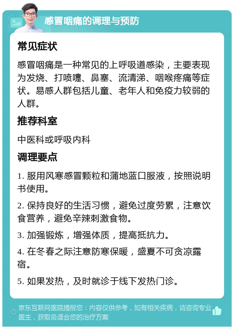 感冒咽痛的调理与预防 常见症状 感冒咽痛是一种常见的上呼吸道感染，主要表现为发烧、打喷嚏、鼻塞、流清涕、咽喉疼痛等症状。易感人群包括儿童、老年人和免疫力较弱的人群。 推荐科室 中医科或呼吸内科 调理要点 1. 服用风寒感冒颗粒和蒲地蓝口服液，按照说明书使用。 2. 保持良好的生活习惯，避免过度劳累，注意饮食营养，避免辛辣刺激食物。 3. 加强锻炼，增强体质，提高抵抗力。 4. 在冬春之际注意防寒保暖，盛夏不可贪凉露宿。 5. 如果发热，及时就诊于线下发热门诊。