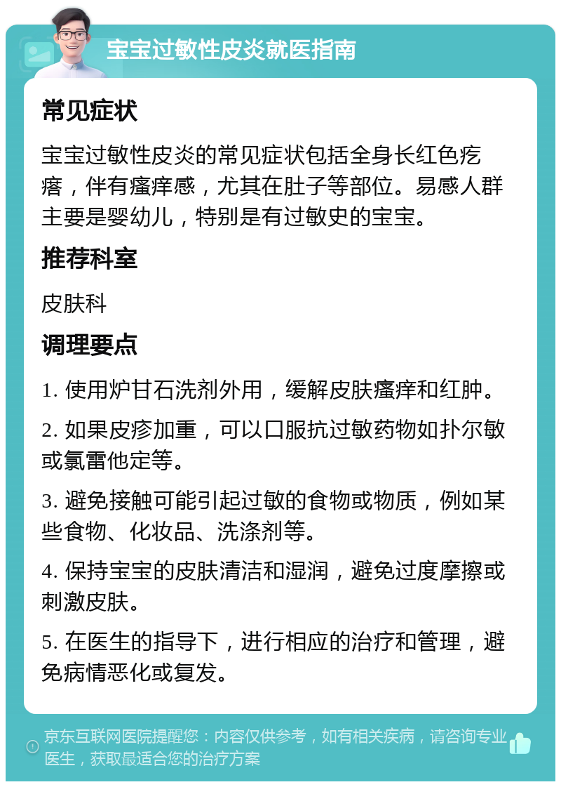 宝宝过敏性皮炎就医指南 常见症状 宝宝过敏性皮炎的常见症状包括全身长红色疙瘩，伴有瘙痒感，尤其在肚子等部位。易感人群主要是婴幼儿，特别是有过敏史的宝宝。 推荐科室 皮肤科 调理要点 1. 使用炉甘石洗剂外用，缓解皮肤瘙痒和红肿。 2. 如果皮疹加重，可以口服抗过敏药物如扑尔敏或氯雷他定等。 3. 避免接触可能引起过敏的食物或物质，例如某些食物、化妆品、洗涤剂等。 4. 保持宝宝的皮肤清洁和湿润，避免过度摩擦或刺激皮肤。 5. 在医生的指导下，进行相应的治疗和管理，避免病情恶化或复发。