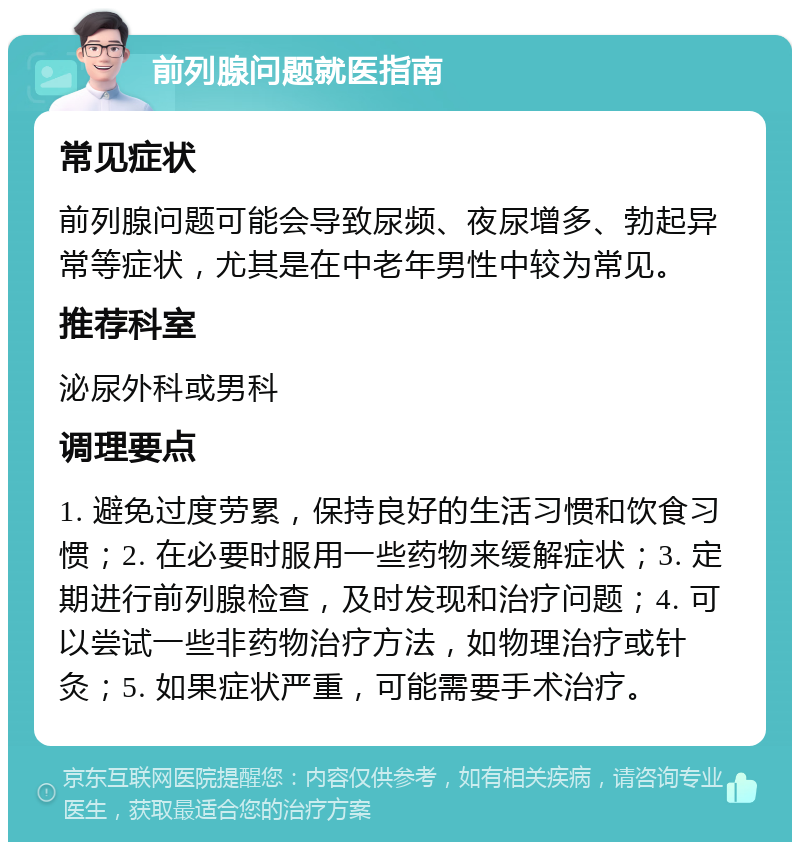 前列腺问题就医指南 常见症状 前列腺问题可能会导致尿频、夜尿增多、勃起异常等症状，尤其是在中老年男性中较为常见。 推荐科室 泌尿外科或男科 调理要点 1. 避免过度劳累，保持良好的生活习惯和饮食习惯；2. 在必要时服用一些药物来缓解症状；3. 定期进行前列腺检查，及时发现和治疗问题；4. 可以尝试一些非药物治疗方法，如物理治疗或针灸；5. 如果症状严重，可能需要手术治疗。