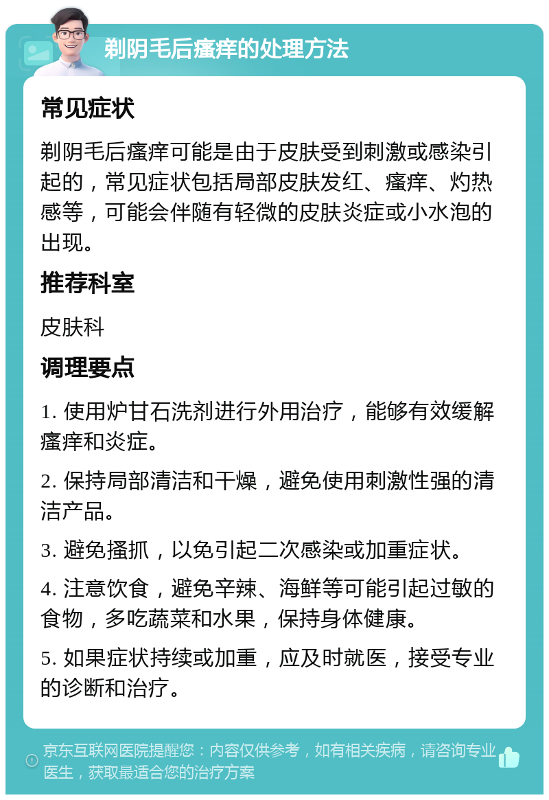 剃阴毛后瘙痒的处理方法 常见症状 剃阴毛后瘙痒可能是由于皮肤受到刺激或感染引起的，常见症状包括局部皮肤发红、瘙痒、灼热感等，可能会伴随有轻微的皮肤炎症或小水泡的出现。 推荐科室 皮肤科 调理要点 1. 使用炉甘石洗剂进行外用治疗，能够有效缓解瘙痒和炎症。 2. 保持局部清洁和干燥，避免使用刺激性强的清洁产品。 3. 避免搔抓，以免引起二次感染或加重症状。 4. 注意饮食，避免辛辣、海鲜等可能引起过敏的食物，多吃蔬菜和水果，保持身体健康。 5. 如果症状持续或加重，应及时就医，接受专业的诊断和治疗。