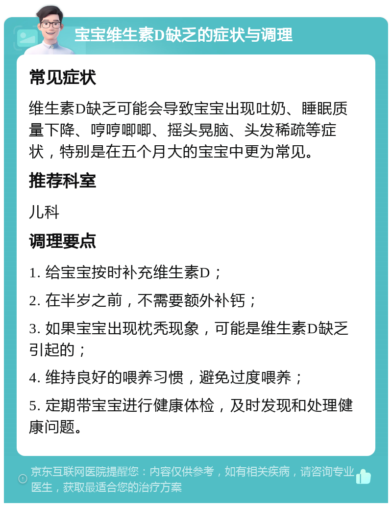 宝宝维生素D缺乏的症状与调理 常见症状 维生素D缺乏可能会导致宝宝出现吐奶、睡眠质量下降、哼哼唧唧、摇头晃脑、头发稀疏等症状，特别是在五个月大的宝宝中更为常见。 推荐科室 儿科 调理要点 1. 给宝宝按时补充维生素D； 2. 在半岁之前，不需要额外补钙； 3. 如果宝宝出现枕秃现象，可能是维生素D缺乏引起的； 4. 维持良好的喂养习惯，避免过度喂养； 5. 定期带宝宝进行健康体检，及时发现和处理健康问题。