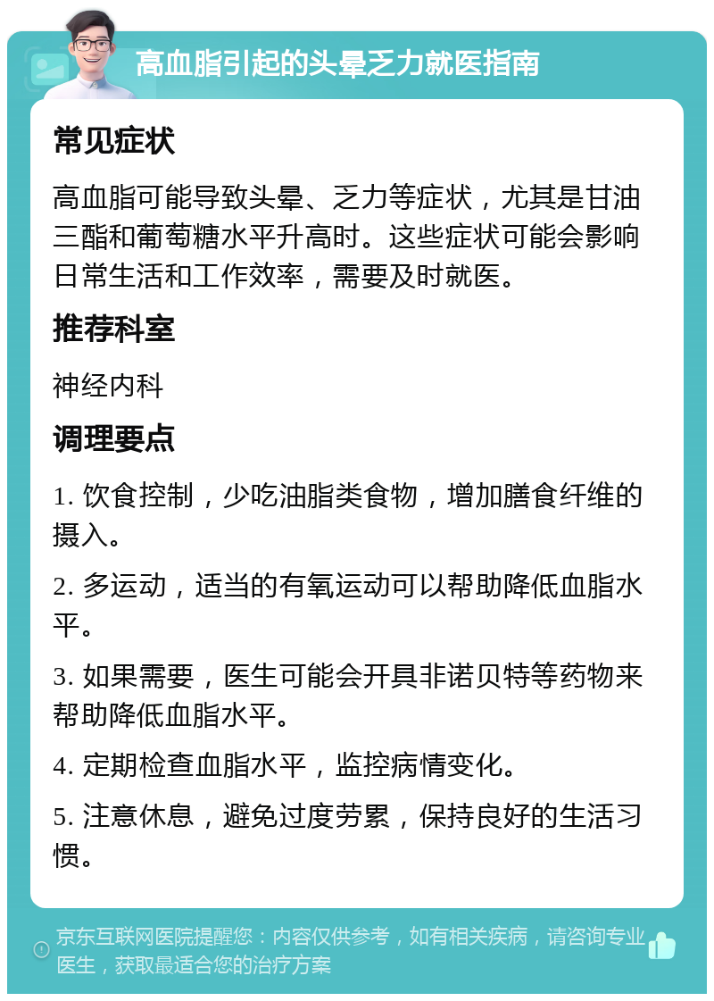 高血脂引起的头晕乏力就医指南 常见症状 高血脂可能导致头晕、乏力等症状，尤其是甘油三酯和葡萄糖水平升高时。这些症状可能会影响日常生活和工作效率，需要及时就医。 推荐科室 神经内科 调理要点 1. 饮食控制，少吃油脂类食物，增加膳食纤维的摄入。 2. 多运动，适当的有氧运动可以帮助降低血脂水平。 3. 如果需要，医生可能会开具非诺贝特等药物来帮助降低血脂水平。 4. 定期检查血脂水平，监控病情变化。 5. 注意休息，避免过度劳累，保持良好的生活习惯。