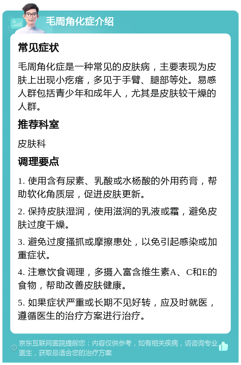 毛周角化症介绍 常见症状 毛周角化症是一种常见的皮肤病，主要表现为皮肤上出现小疙瘩，多见于手臂、腿部等处。易感人群包括青少年和成年人，尤其是皮肤较干燥的人群。 推荐科室 皮肤科 调理要点 1. 使用含有尿素、乳酸或水杨酸的外用药膏，帮助软化角质层，促进皮肤更新。 2. 保持皮肤湿润，使用滋润的乳液或霜，避免皮肤过度干燥。 3. 避免过度搔抓或摩擦患处，以免引起感染或加重症状。 4. 注意饮食调理，多摄入富含维生素A、C和E的食物，帮助改善皮肤健康。 5. 如果症状严重或长期不见好转，应及时就医，遵循医生的治疗方案进行治疗。