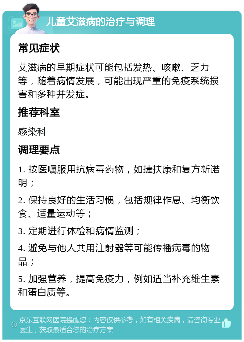 儿童艾滋病的治疗与调理 常见症状 艾滋病的早期症状可能包括发热、咳嗽、乏力等，随着病情发展，可能出现严重的免疫系统损害和多种并发症。 推荐科室 感染科 调理要点 1. 按医嘱服用抗病毒药物，如捷扶康和复方新诺明； 2. 保持良好的生活习惯，包括规律作息、均衡饮食、适量运动等； 3. 定期进行体检和病情监测； 4. 避免与他人共用注射器等可能传播病毒的物品； 5. 加强营养，提高免疫力，例如适当补充维生素和蛋白质等。