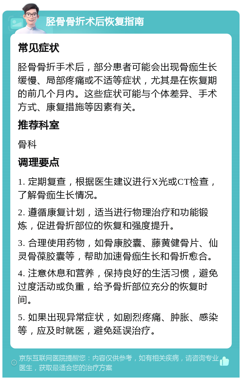 胫骨骨折术后恢复指南 常见症状 胫骨骨折手术后，部分患者可能会出现骨痂生长缓慢、局部疼痛或不适等症状，尤其是在恢复期的前几个月内。这些症状可能与个体差异、手术方式、康复措施等因素有关。 推荐科室 骨科 调理要点 1. 定期复查，根据医生建议进行X光或CT检查，了解骨痂生长情况。 2. 遵循康复计划，适当进行物理治疗和功能锻炼，促进骨折部位的恢复和强度提升。 3. 合理使用药物，如骨康胶囊、藤黄健骨片、仙灵骨葆胶囊等，帮助加速骨痂生长和骨折愈合。 4. 注意休息和营养，保持良好的生活习惯，避免过度活动或负重，给予骨折部位充分的恢复时间。 5. 如果出现异常症状，如剧烈疼痛、肿胀、感染等，应及时就医，避免延误治疗。