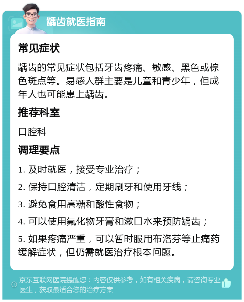 龋齿就医指南 常见症状 龋齿的常见症状包括牙齿疼痛、敏感、黑色或棕色斑点等。易感人群主要是儿童和青少年，但成年人也可能患上龋齿。 推荐科室 口腔科 调理要点 1. 及时就医，接受专业治疗； 2. 保持口腔清洁，定期刷牙和使用牙线； 3. 避免食用高糖和酸性食物； 4. 可以使用氟化物牙膏和漱口水来预防龋齿； 5. 如果疼痛严重，可以暂时服用布洛芬等止痛药缓解症状，但仍需就医治疗根本问题。