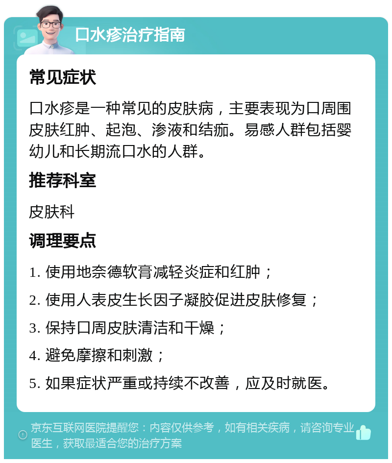 口水疹治疗指南 常见症状 口水疹是一种常见的皮肤病，主要表现为口周围皮肤红肿、起泡、渗液和结痂。易感人群包括婴幼儿和长期流口水的人群。 推荐科室 皮肤科 调理要点 1. 使用地奈德软膏减轻炎症和红肿； 2. 使用人表皮生长因子凝胶促进皮肤修复； 3. 保持口周皮肤清洁和干燥； 4. 避免摩擦和刺激； 5. 如果症状严重或持续不改善，应及时就医。