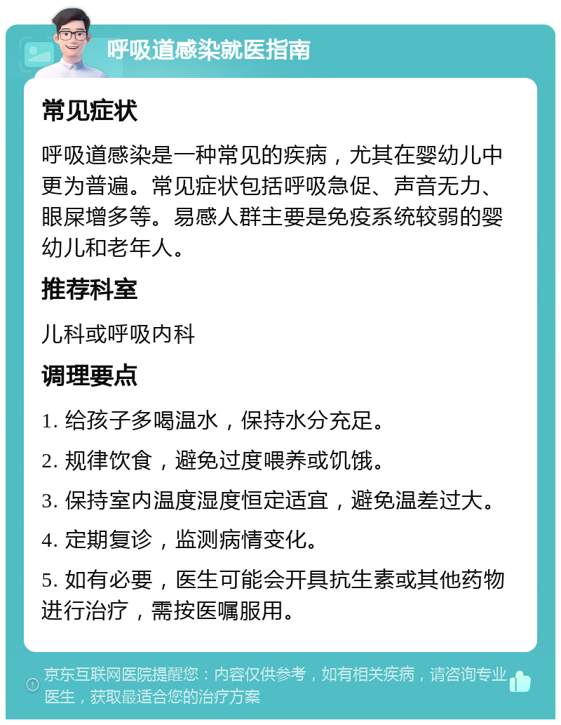 呼吸道感染就医指南 常见症状 呼吸道感染是一种常见的疾病，尤其在婴幼儿中更为普遍。常见症状包括呼吸急促、声音无力、眼屎增多等。易感人群主要是免疫系统较弱的婴幼儿和老年人。 推荐科室 儿科或呼吸内科 调理要点 1. 给孩子多喝温水，保持水分充足。 2. 规律饮食，避免过度喂养或饥饿。 3. 保持室内温度湿度恒定适宜，避免温差过大。 4. 定期复诊，监测病情变化。 5. 如有必要，医生可能会开具抗生素或其他药物进行治疗，需按医嘱服用。