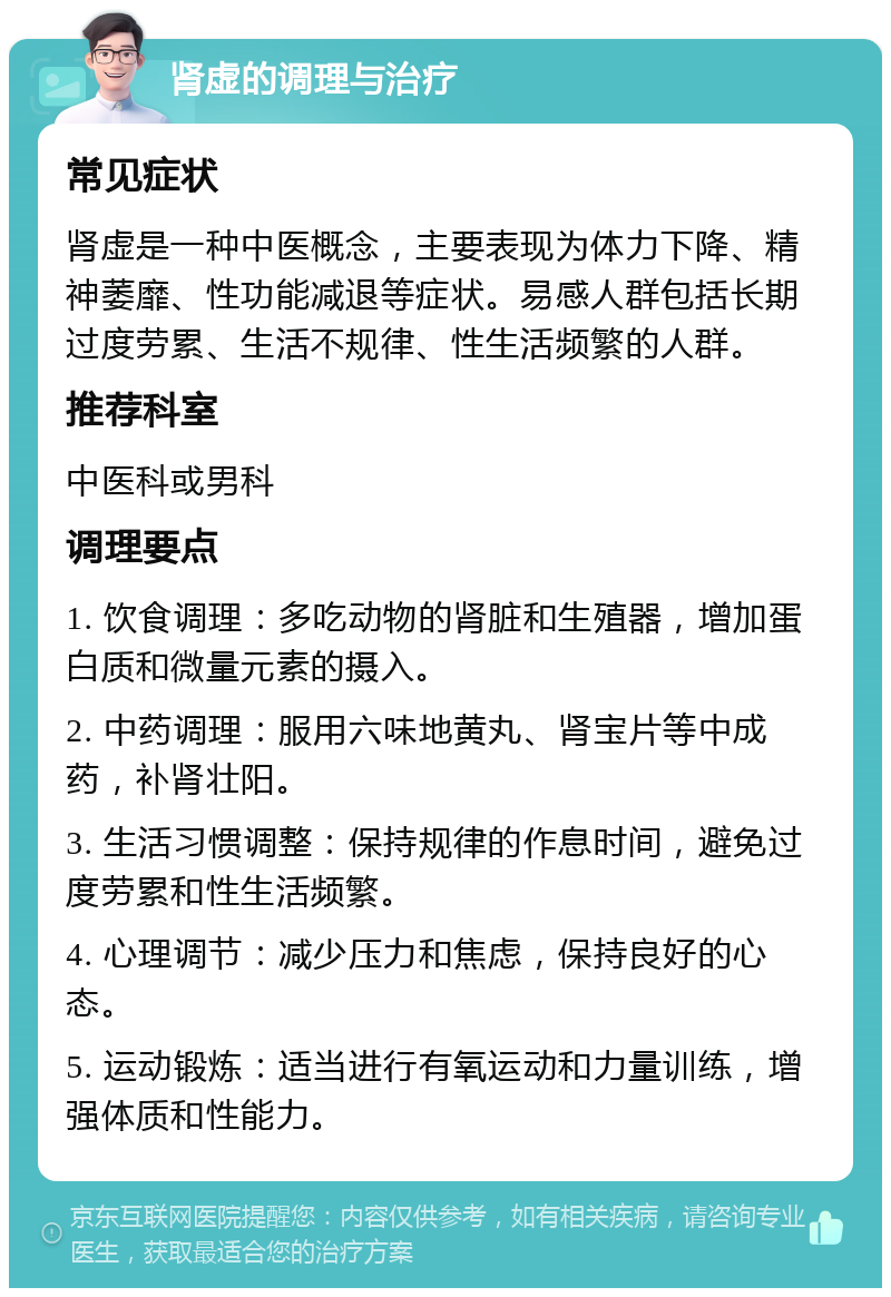 肾虚的调理与治疗 常见症状 肾虚是一种中医概念，主要表现为体力下降、精神萎靡、性功能减退等症状。易感人群包括长期过度劳累、生活不规律、性生活频繁的人群。 推荐科室 中医科或男科 调理要点 1. 饮食调理：多吃动物的肾脏和生殖器，增加蛋白质和微量元素的摄入。 2. 中药调理：服用六味地黄丸、肾宝片等中成药，补肾壮阳。 3. 生活习惯调整：保持规律的作息时间，避免过度劳累和性生活频繁。 4. 心理调节：减少压力和焦虑，保持良好的心态。 5. 运动锻炼：适当进行有氧运动和力量训练，增强体质和性能力。