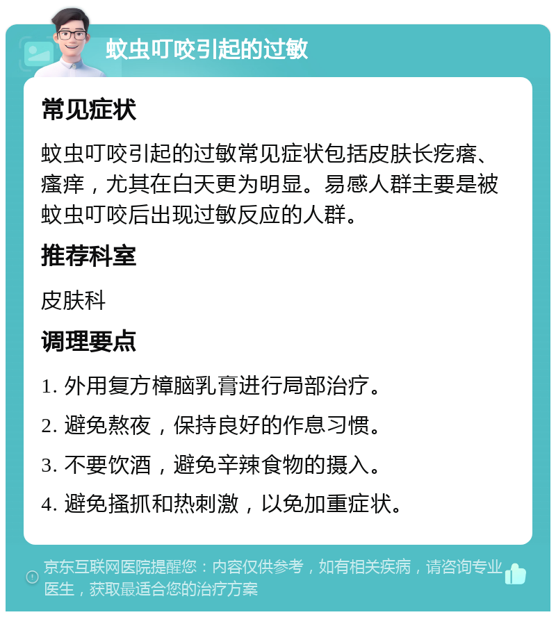 蚊虫叮咬引起的过敏 常见症状 蚊虫叮咬引起的过敏常见症状包括皮肤长疙瘩、瘙痒，尤其在白天更为明显。易感人群主要是被蚊虫叮咬后出现过敏反应的人群。 推荐科室 皮肤科 调理要点 1. 外用复方樟脑乳膏进行局部治疗。 2. 避免熬夜，保持良好的作息习惯。 3. 不要饮酒，避免辛辣食物的摄入。 4. 避免搔抓和热刺激，以免加重症状。