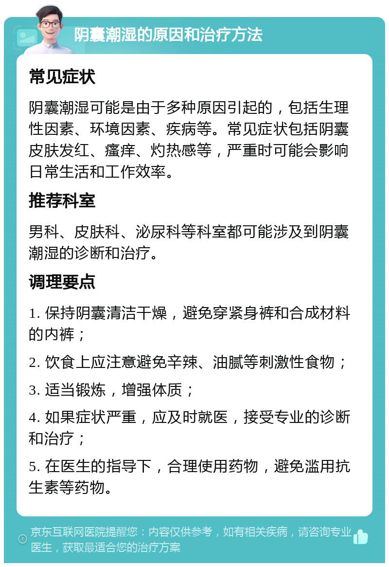 阴囊潮湿的原因和治疗方法 常见症状 阴囊潮湿可能是由于多种原因引起的，包括生理性因素、环境因素、疾病等。常见症状包括阴囊皮肤发红、瘙痒、灼热感等，严重时可能会影响日常生活和工作效率。 推荐科室 男科、皮肤科、泌尿科等科室都可能涉及到阴囊潮湿的诊断和治疗。 调理要点 1. 保持阴囊清洁干燥，避免穿紧身裤和合成材料的内裤； 2. 饮食上应注意避免辛辣、油腻等刺激性食物； 3. 适当锻炼，增强体质； 4. 如果症状严重，应及时就医，接受专业的诊断和治疗； 5. 在医生的指导下，合理使用药物，避免滥用抗生素等药物。