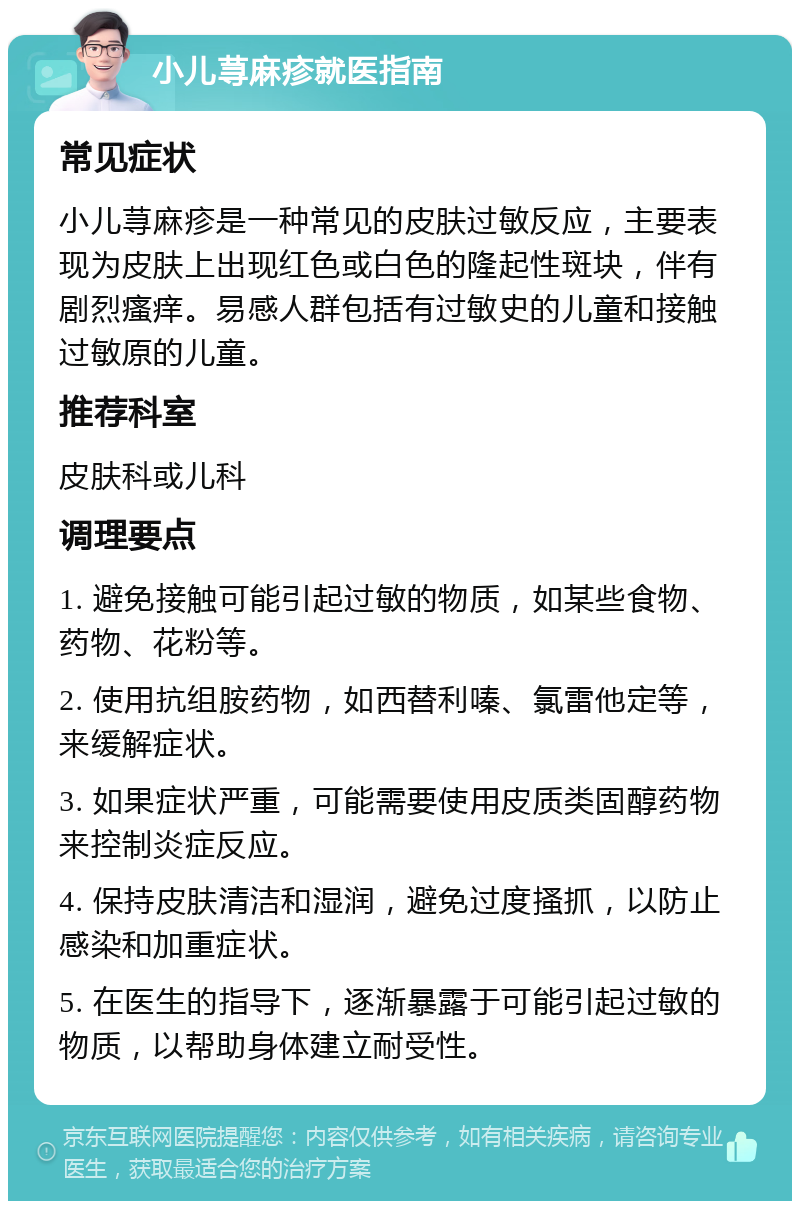 小儿荨麻疹就医指南 常见症状 小儿荨麻疹是一种常见的皮肤过敏反应，主要表现为皮肤上出现红色或白色的隆起性斑块，伴有剧烈瘙痒。易感人群包括有过敏史的儿童和接触过敏原的儿童。 推荐科室 皮肤科或儿科 调理要点 1. 避免接触可能引起过敏的物质，如某些食物、药物、花粉等。 2. 使用抗组胺药物，如西替利嗪、氯雷他定等，来缓解症状。 3. 如果症状严重，可能需要使用皮质类固醇药物来控制炎症反应。 4. 保持皮肤清洁和湿润，避免过度搔抓，以防止感染和加重症状。 5. 在医生的指导下，逐渐暴露于可能引起过敏的物质，以帮助身体建立耐受性。