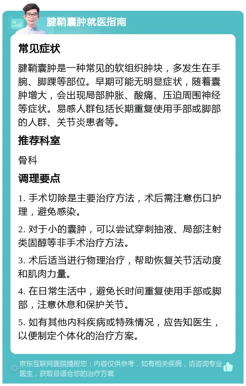 腱鞘囊肿就医指南 常见症状 腱鞘囊肿是一种常见的软组织肿块，多发生在手腕、脚踝等部位。早期可能无明显症状，随着囊肿增大，会出现局部肿胀、酸痛、压迫周围神经等症状。易感人群包括长期重复使用手部或脚部的人群、关节炎患者等。 推荐科室 骨科 调理要点 1. 手术切除是主要治疗方法，术后需注意伤口护理，避免感染。 2. 对于小的囊肿，可以尝试穿刺抽液、局部注射类固醇等非手术治疗方法。 3. 术后适当进行物理治疗，帮助恢复关节活动度和肌肉力量。 4. 在日常生活中，避免长时间重复使用手部或脚部，注意休息和保护关节。 5. 如有其他内科疾病或特殊情况，应告知医生，以便制定个体化的治疗方案。