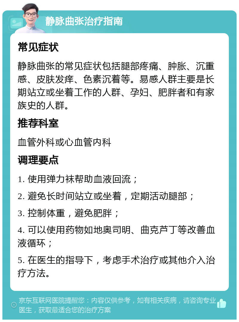 静脉曲张治疗指南 常见症状 静脉曲张的常见症状包括腿部疼痛、肿胀、沉重感、皮肤发痒、色素沉着等。易感人群主要是长期站立或坐着工作的人群、孕妇、肥胖者和有家族史的人群。 推荐科室 血管外科或心血管内科 调理要点 1. 使用弹力袜帮助血液回流； 2. 避免长时间站立或坐着，定期活动腿部； 3. 控制体重，避免肥胖； 4. 可以使用药物如地奥司明、曲克芦丁等改善血液循环； 5. 在医生的指导下，考虑手术治疗或其他介入治疗方法。