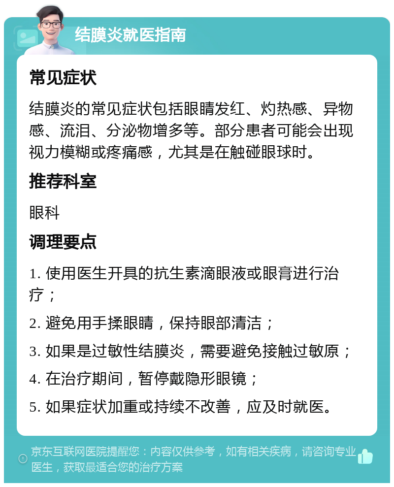 结膜炎就医指南 常见症状 结膜炎的常见症状包括眼睛发红、灼热感、异物感、流泪、分泌物增多等。部分患者可能会出现视力模糊或疼痛感，尤其是在触碰眼球时。 推荐科室 眼科 调理要点 1. 使用医生开具的抗生素滴眼液或眼膏进行治疗； 2. 避免用手揉眼睛，保持眼部清洁； 3. 如果是过敏性结膜炎，需要避免接触过敏原； 4. 在治疗期间，暂停戴隐形眼镜； 5. 如果症状加重或持续不改善，应及时就医。