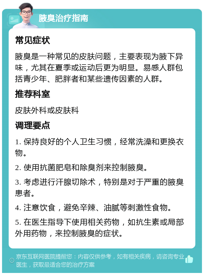 腋臭治疗指南 常见症状 腋臭是一种常见的皮肤问题，主要表现为腋下异味，尤其在夏季或运动后更为明显。易感人群包括青少年、肥胖者和某些遗传因素的人群。 推荐科室 皮肤外科或皮肤科 调理要点 1. 保持良好的个人卫生习惯，经常洗澡和更换衣物。 2. 使用抗菌肥皂和除臭剂来控制腋臭。 3. 考虑进行汗腺切除术，特别是对于严重的腋臭患者。 4. 注意饮食，避免辛辣、油腻等刺激性食物。 5. 在医生指导下使用相关药物，如抗生素或局部外用药物，来控制腋臭的症状。