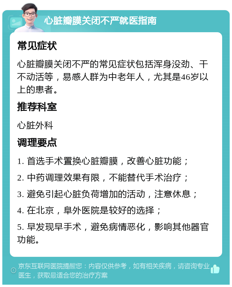 心脏瓣膜关闭不严就医指南 常见症状 心脏瓣膜关闭不严的常见症状包括浑身没劲、干不动活等，易感人群为中老年人，尤其是46岁以上的患者。 推荐科室 心脏外科 调理要点 1. 首选手术置换心脏瓣膜，改善心脏功能； 2. 中药调理效果有限，不能替代手术治疗； 3. 避免引起心脏负荷增加的活动，注意休息； 4. 在北京，阜外医院是较好的选择； 5. 早发现早手术，避免病情恶化，影响其他器官功能。