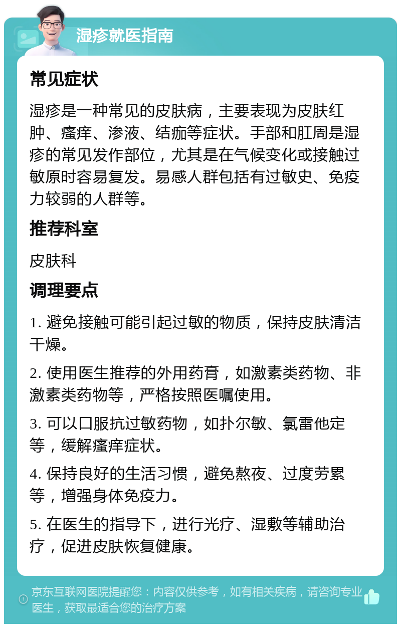 湿疹就医指南 常见症状 湿疹是一种常见的皮肤病，主要表现为皮肤红肿、瘙痒、渗液、结痂等症状。手部和肛周是湿疹的常见发作部位，尤其是在气候变化或接触过敏原时容易复发。易感人群包括有过敏史、免疫力较弱的人群等。 推荐科室 皮肤科 调理要点 1. 避免接触可能引起过敏的物质，保持皮肤清洁干燥。 2. 使用医生推荐的外用药膏，如激素类药物、非激素类药物等，严格按照医嘱使用。 3. 可以口服抗过敏药物，如扑尔敏、氯雷他定等，缓解瘙痒症状。 4. 保持良好的生活习惯，避免熬夜、过度劳累等，增强身体免疫力。 5. 在医生的指导下，进行光疗、湿敷等辅助治疗，促进皮肤恢复健康。