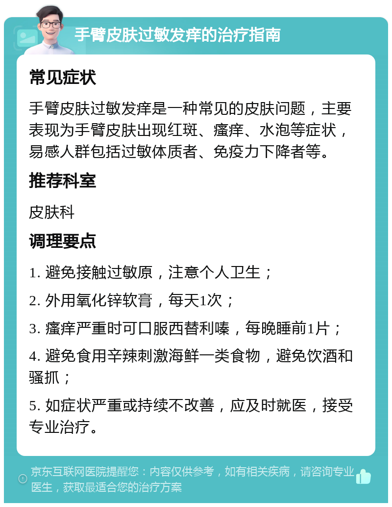 手臂皮肤过敏发痒的治疗指南 常见症状 手臂皮肤过敏发痒是一种常见的皮肤问题，主要表现为手臂皮肤出现红斑、瘙痒、水泡等症状，易感人群包括过敏体质者、免疫力下降者等。 推荐科室 皮肤科 调理要点 1. 避免接触过敏原，注意个人卫生； 2. 外用氧化锌软膏，每天1次； 3. 瘙痒严重时可口服西替利嗪，每晚睡前1片； 4. 避免食用辛辣刺激海鲜一类食物，避免饮酒和骚抓； 5. 如症状严重或持续不改善，应及时就医，接受专业治疗。