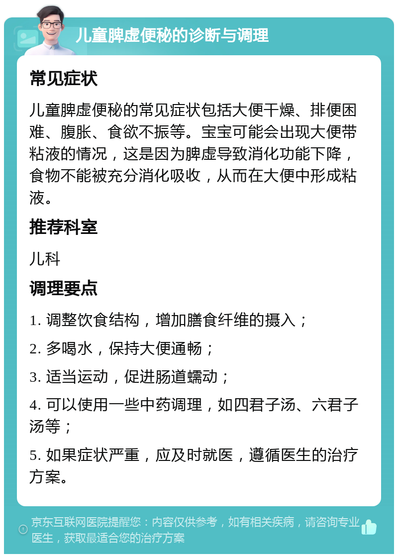 儿童脾虚便秘的诊断与调理 常见症状 儿童脾虚便秘的常见症状包括大便干燥、排便困难、腹胀、食欲不振等。宝宝可能会出现大便带粘液的情况，这是因为脾虚导致消化功能下降，食物不能被充分消化吸收，从而在大便中形成粘液。 推荐科室 儿科 调理要点 1. 调整饮食结构，增加膳食纤维的摄入； 2. 多喝水，保持大便通畅； 3. 适当运动，促进肠道蠕动； 4. 可以使用一些中药调理，如四君子汤、六君子汤等； 5. 如果症状严重，应及时就医，遵循医生的治疗方案。