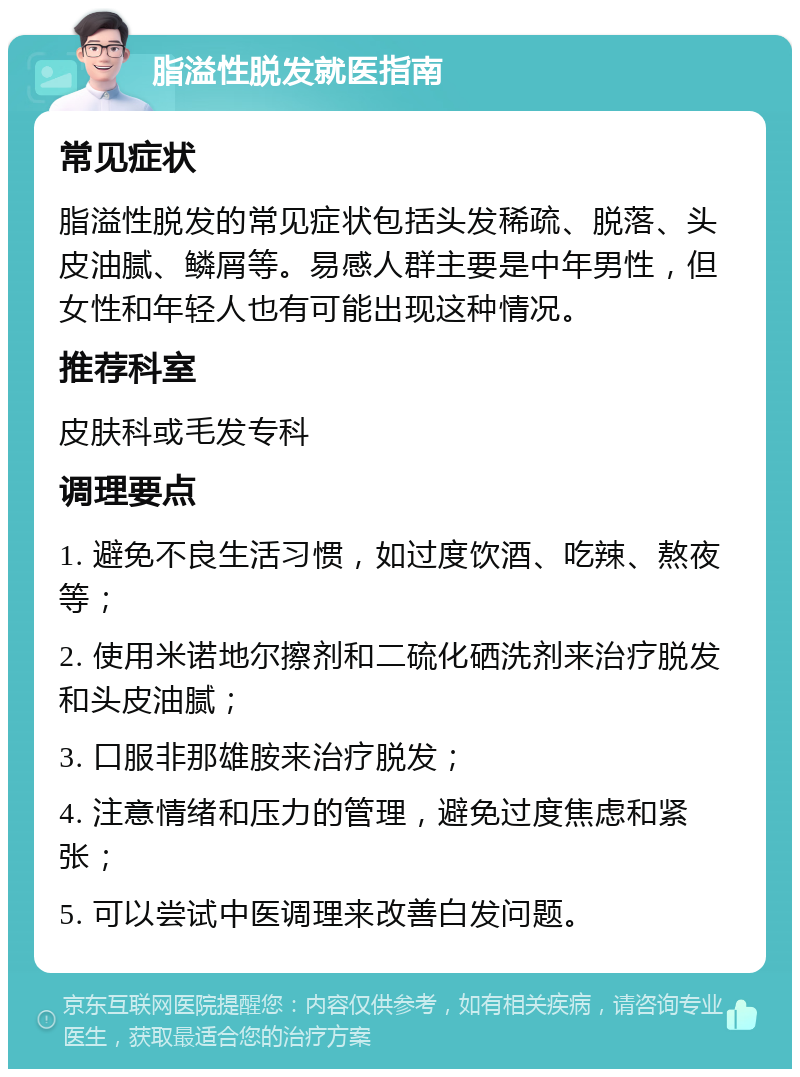 脂溢性脱发就医指南 常见症状 脂溢性脱发的常见症状包括头发稀疏、脱落、头皮油腻、鳞屑等。易感人群主要是中年男性，但女性和年轻人也有可能出现这种情况。 推荐科室 皮肤科或毛发专科 调理要点 1. 避免不良生活习惯，如过度饮酒、吃辣、熬夜等； 2. 使用米诺地尔擦剂和二硫化硒洗剂来治疗脱发和头皮油腻； 3. 口服非那雄胺来治疗脱发； 4. 注意情绪和压力的管理，避免过度焦虑和紧张； 5. 可以尝试中医调理来改善白发问题。