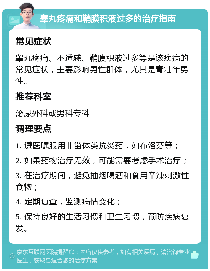 睾丸疼痛和鞘膜积液过多的治疗指南 常见症状 睾丸疼痛、不适感、鞘膜积液过多等是该疾病的常见症状，主要影响男性群体，尤其是青壮年男性。 推荐科室 泌尿外科或男科专科 调理要点 1. 遵医嘱服用非甾体类抗炎药，如布洛芬等； 2. 如果药物治疗无效，可能需要考虑手术治疗； 3. 在治疗期间，避免抽烟喝酒和食用辛辣刺激性食物； 4. 定期复查，监测病情变化； 5. 保持良好的生活习惯和卫生习惯，预防疾病复发。