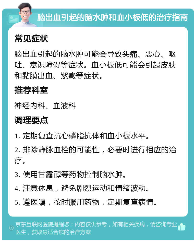 脑出血引起的脑水肿和血小板低的治疗指南 常见症状 脑出血引起的脑水肿可能会导致头痛、恶心、呕吐、意识障碍等症状。血小板低可能会引起皮肤和黏膜出血、紫癜等症状。 推荐科室 神经内科、血液科 调理要点 1. 定期复查抗心磷脂抗体和血小板水平。 2. 排除静脉血栓的可能性，必要时进行相应的治疗。 3. 使用甘露醇等药物控制脑水肿。 4. 注意休息，避免剧烈运动和情绪波动。 5. 遵医嘱，按时服用药物，定期复查病情。