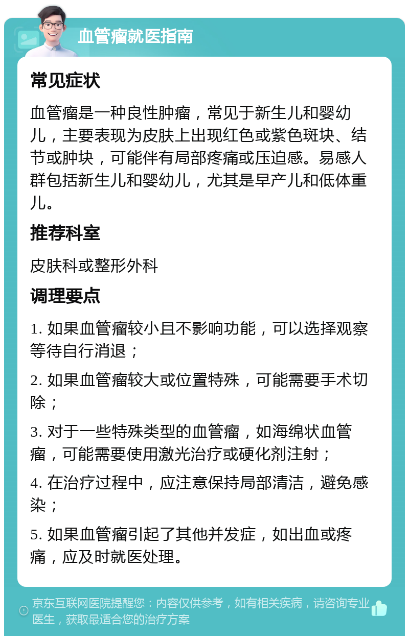 血管瘤就医指南 常见症状 血管瘤是一种良性肿瘤，常见于新生儿和婴幼儿，主要表现为皮肤上出现红色或紫色斑块、结节或肿块，可能伴有局部疼痛或压迫感。易感人群包括新生儿和婴幼儿，尤其是早产儿和低体重儿。 推荐科室 皮肤科或整形外科 调理要点 1. 如果血管瘤较小且不影响功能，可以选择观察等待自行消退； 2. 如果血管瘤较大或位置特殊，可能需要手术切除； 3. 对于一些特殊类型的血管瘤，如海绵状血管瘤，可能需要使用激光治疗或硬化剂注射； 4. 在治疗过程中，应注意保持局部清洁，避免感染； 5. 如果血管瘤引起了其他并发症，如出血或疼痛，应及时就医处理。