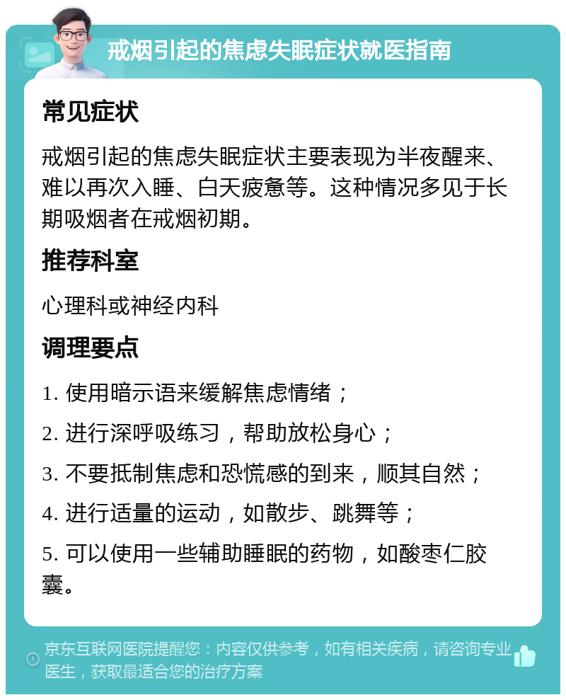 戒烟引起的焦虑失眠症状就医指南 常见症状 戒烟引起的焦虑失眠症状主要表现为半夜醒来、难以再次入睡、白天疲惫等。这种情况多见于长期吸烟者在戒烟初期。 推荐科室 心理科或神经内科 调理要点 1. 使用暗示语来缓解焦虑情绪； 2. 进行深呼吸练习，帮助放松身心； 3. 不要抵制焦虑和恐慌感的到来，顺其自然； 4. 进行适量的运动，如散步、跳舞等； 5. 可以使用一些辅助睡眠的药物，如酸枣仁胶囊。