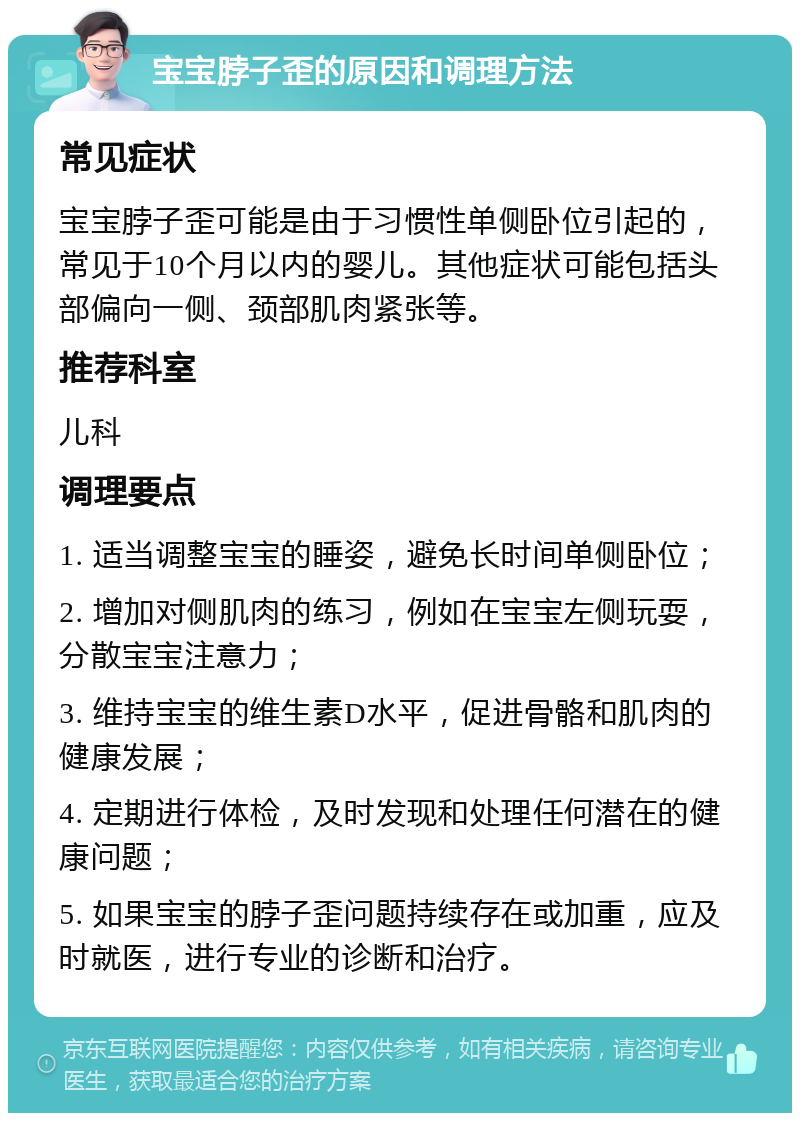 宝宝脖子歪的原因和调理方法 常见症状 宝宝脖子歪可能是由于习惯性单侧卧位引起的，常见于10个月以内的婴儿。其他症状可能包括头部偏向一侧、颈部肌肉紧张等。 推荐科室 儿科 调理要点 1. 适当调整宝宝的睡姿，避免长时间单侧卧位； 2. 增加对侧肌肉的练习，例如在宝宝左侧玩耍，分散宝宝注意力； 3. 维持宝宝的维生素D水平，促进骨骼和肌肉的健康发展； 4. 定期进行体检，及时发现和处理任何潜在的健康问题； 5. 如果宝宝的脖子歪问题持续存在或加重，应及时就医，进行专业的诊断和治疗。