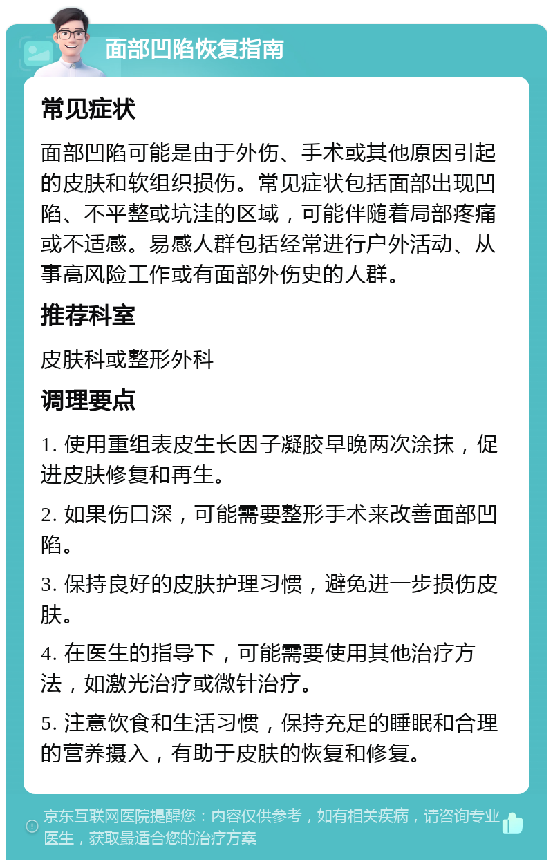 面部凹陷恢复指南 常见症状 面部凹陷可能是由于外伤、手术或其他原因引起的皮肤和软组织损伤。常见症状包括面部出现凹陷、不平整或坑洼的区域，可能伴随着局部疼痛或不适感。易感人群包括经常进行户外活动、从事高风险工作或有面部外伤史的人群。 推荐科室 皮肤科或整形外科 调理要点 1. 使用重组表皮生长因子凝胶早晚两次涂抹，促进皮肤修复和再生。 2. 如果伤口深，可能需要整形手术来改善面部凹陷。 3. 保持良好的皮肤护理习惯，避免进一步损伤皮肤。 4. 在医生的指导下，可能需要使用其他治疗方法，如激光治疗或微针治疗。 5. 注意饮食和生活习惯，保持充足的睡眠和合理的营养摄入，有助于皮肤的恢复和修复。