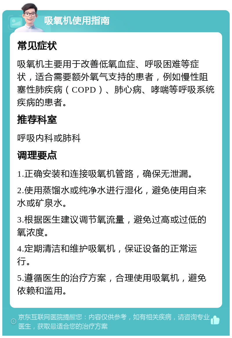 吸氧机使用指南 常见症状 吸氧机主要用于改善低氧血症、呼吸困难等症状，适合需要额外氧气支持的患者，例如慢性阻塞性肺疾病（COPD）、肺心病、哮喘等呼吸系统疾病的患者。 推荐科室 呼吸内科或肺科 调理要点 1.正确安装和连接吸氧机管路，确保无泄漏。 2.使用蒸馏水或纯净水进行湿化，避免使用自来水或矿泉水。 3.根据医生建议调节氧流量，避免过高或过低的氧浓度。 4.定期清洁和维护吸氧机，保证设备的正常运行。 5.遵循医生的治疗方案，合理使用吸氧机，避免依赖和滥用。