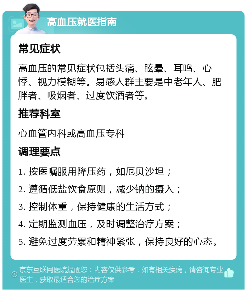 高血压就医指南 常见症状 高血压的常见症状包括头痛、眩晕、耳鸣、心悸、视力模糊等。易感人群主要是中老年人、肥胖者、吸烟者、过度饮酒者等。 推荐科室 心血管内科或高血压专科 调理要点 1. 按医嘱服用降压药，如厄贝沙坦； 2. 遵循低盐饮食原则，减少钠的摄入； 3. 控制体重，保持健康的生活方式； 4. 定期监测血压，及时调整治疗方案； 5. 避免过度劳累和精神紧张，保持良好的心态。