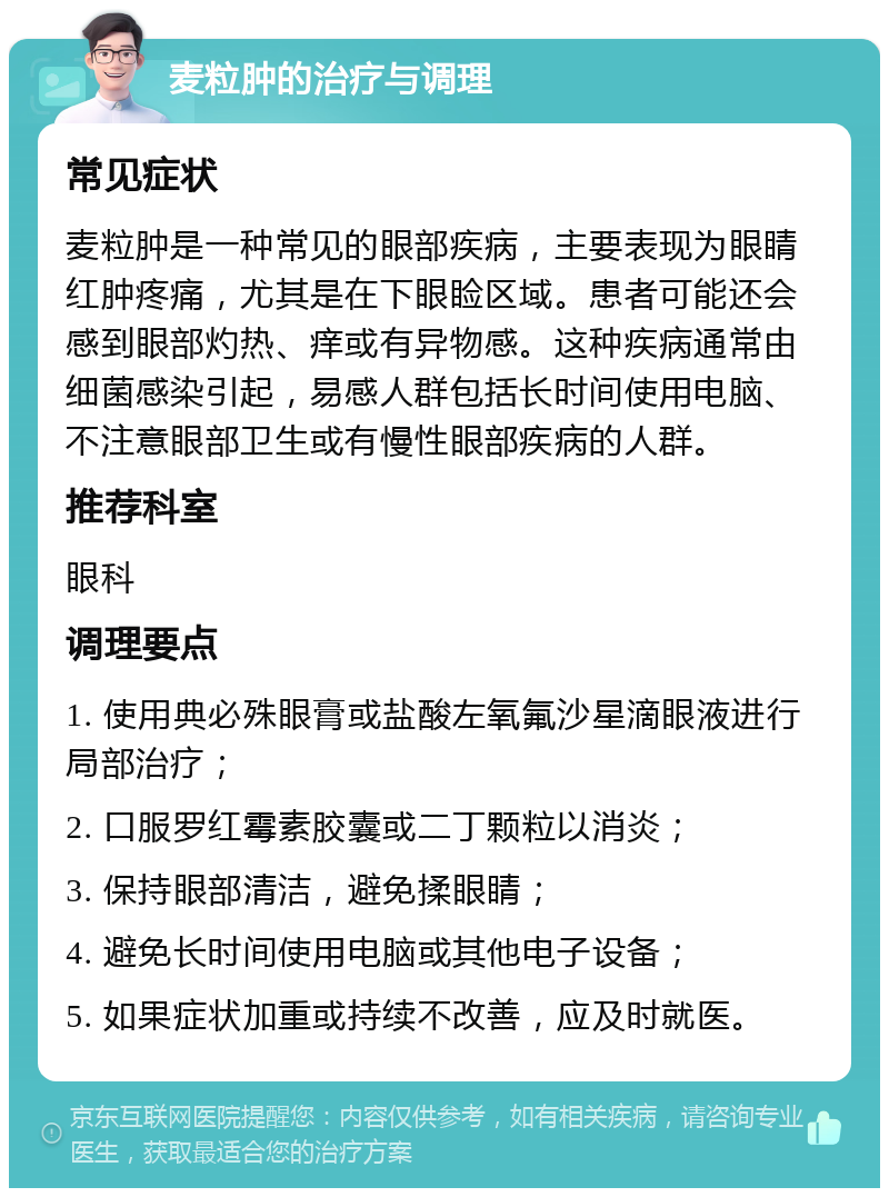 麦粒肿的治疗与调理 常见症状 麦粒肿是一种常见的眼部疾病，主要表现为眼睛红肿疼痛，尤其是在下眼睑区域。患者可能还会感到眼部灼热、痒或有异物感。这种疾病通常由细菌感染引起，易感人群包括长时间使用电脑、不注意眼部卫生或有慢性眼部疾病的人群。 推荐科室 眼科 调理要点 1. 使用典必殊眼膏或盐酸左氧氟沙星滴眼液进行局部治疗； 2. 口服罗红霉素胶囊或二丁颗粒以消炎； 3. 保持眼部清洁，避免揉眼睛； 4. 避免长时间使用电脑或其他电子设备； 5. 如果症状加重或持续不改善，应及时就医。