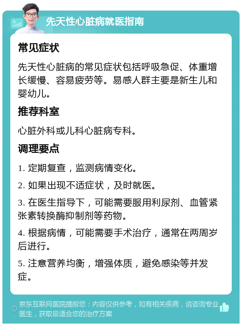 先天性心脏病就医指南 常见症状 先天性心脏病的常见症状包括呼吸急促、体重增长缓慢、容易疲劳等。易感人群主要是新生儿和婴幼儿。 推荐科室 心脏外科或儿科心脏病专科。 调理要点 1. 定期复查，监测病情变化。 2. 如果出现不适症状，及时就医。 3. 在医生指导下，可能需要服用利尿剂、血管紧张素转换酶抑制剂等药物。 4. 根据病情，可能需要手术治疗，通常在两周岁后进行。 5. 注意营养均衡，增强体质，避免感染等并发症。