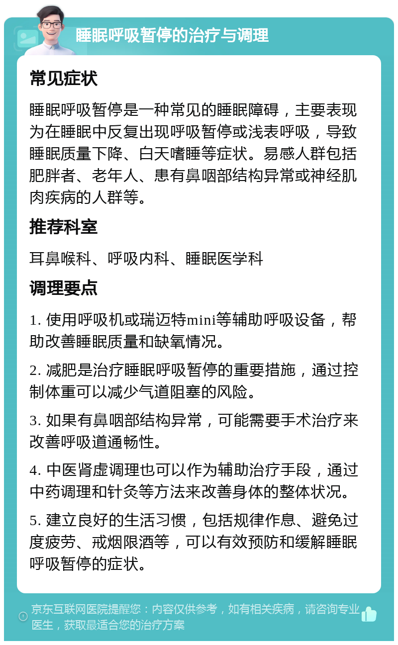 睡眠呼吸暂停的治疗与调理 常见症状 睡眠呼吸暂停是一种常见的睡眠障碍，主要表现为在睡眠中反复出现呼吸暂停或浅表呼吸，导致睡眠质量下降、白天嗜睡等症状。易感人群包括肥胖者、老年人、患有鼻咽部结构异常或神经肌肉疾病的人群等。 推荐科室 耳鼻喉科、呼吸内科、睡眠医学科 调理要点 1. 使用呼吸机或瑞迈特mini等辅助呼吸设备，帮助改善睡眠质量和缺氧情况。 2. 减肥是治疗睡眠呼吸暂停的重要措施，通过控制体重可以减少气道阻塞的风险。 3. 如果有鼻咽部结构异常，可能需要手术治疗来改善呼吸道通畅性。 4. 中医肾虚调理也可以作为辅助治疗手段，通过中药调理和针灸等方法来改善身体的整体状况。 5. 建立良好的生活习惯，包括规律作息、避免过度疲劳、戒烟限酒等，可以有效预防和缓解睡眠呼吸暂停的症状。