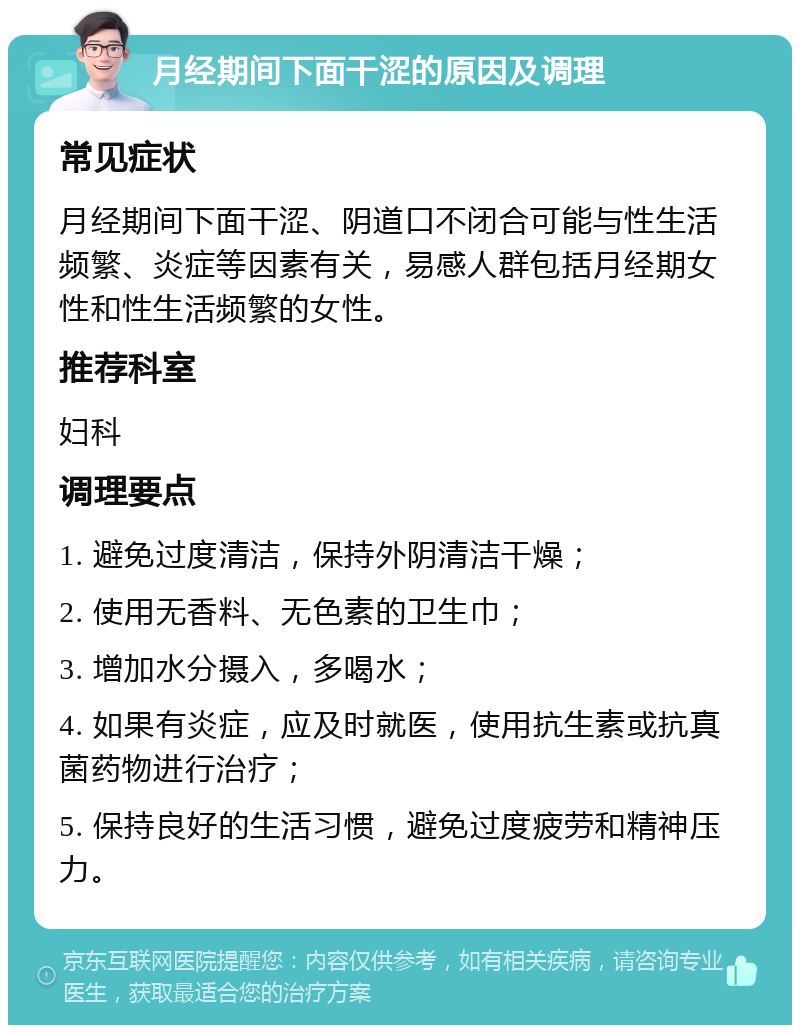 月经期间下面干涩的原因及调理 常见症状 月经期间下面干涩、阴道口不闭合可能与性生活频繁、炎症等因素有关，易感人群包括月经期女性和性生活频繁的女性。 推荐科室 妇科 调理要点 1. 避免过度清洁，保持外阴清洁干燥； 2. 使用无香料、无色素的卫生巾； 3. 增加水分摄入，多喝水； 4. 如果有炎症，应及时就医，使用抗生素或抗真菌药物进行治疗； 5. 保持良好的生活习惯，避免过度疲劳和精神压力。